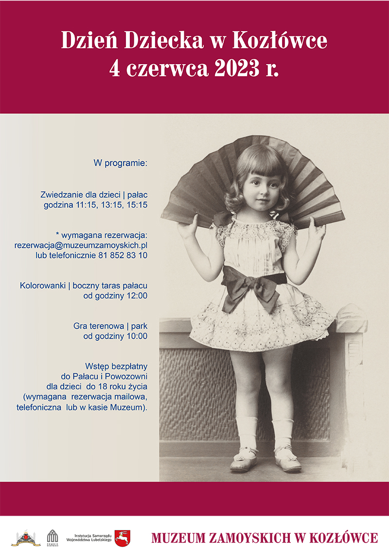 Plakat wydarzenia Dzień Dziecka w Kozłówce Plakat. Na górze, na czerwonym tle nazwa wydarzenia: Dzień Dziecka w Kozłówce, 4 czerwca 2023 r.
Pod spodem, na jasnym tle, po prawej stronie archiwalne, czarno-białe zdjęcie dziewczynki z wachlarzem. Dziewczynka ubrana jest w krótką, koronkową sukienkę przepasaną w pasie ciemną kokardą. Trzyma wachlarz za głową.
Po lewej stronie program wydarzenia (od góry): Zwiedzanie dla dzieci, pałac, godzina 11:15, 13:15, 15:15. Kolorowanki, boczny taras pałacu, od godziny 12:00. Gra terenowa, park, od godziny 10:00.
Wstęp bezpłatny do Pałacu i Powozowni dla dzieci do 18 roku życia. Wymagana rezerwacja: rezerwacja@muzeumzamoyskich.pl lub telefonicznie 81 852 83 10.
Na samym dole plakatu logo Muzeum, Pomnik Historii oraz Instytucja Samorządu Województwa Lubelskiego i napis Muzeum Zamoyskich w Kozłówce.