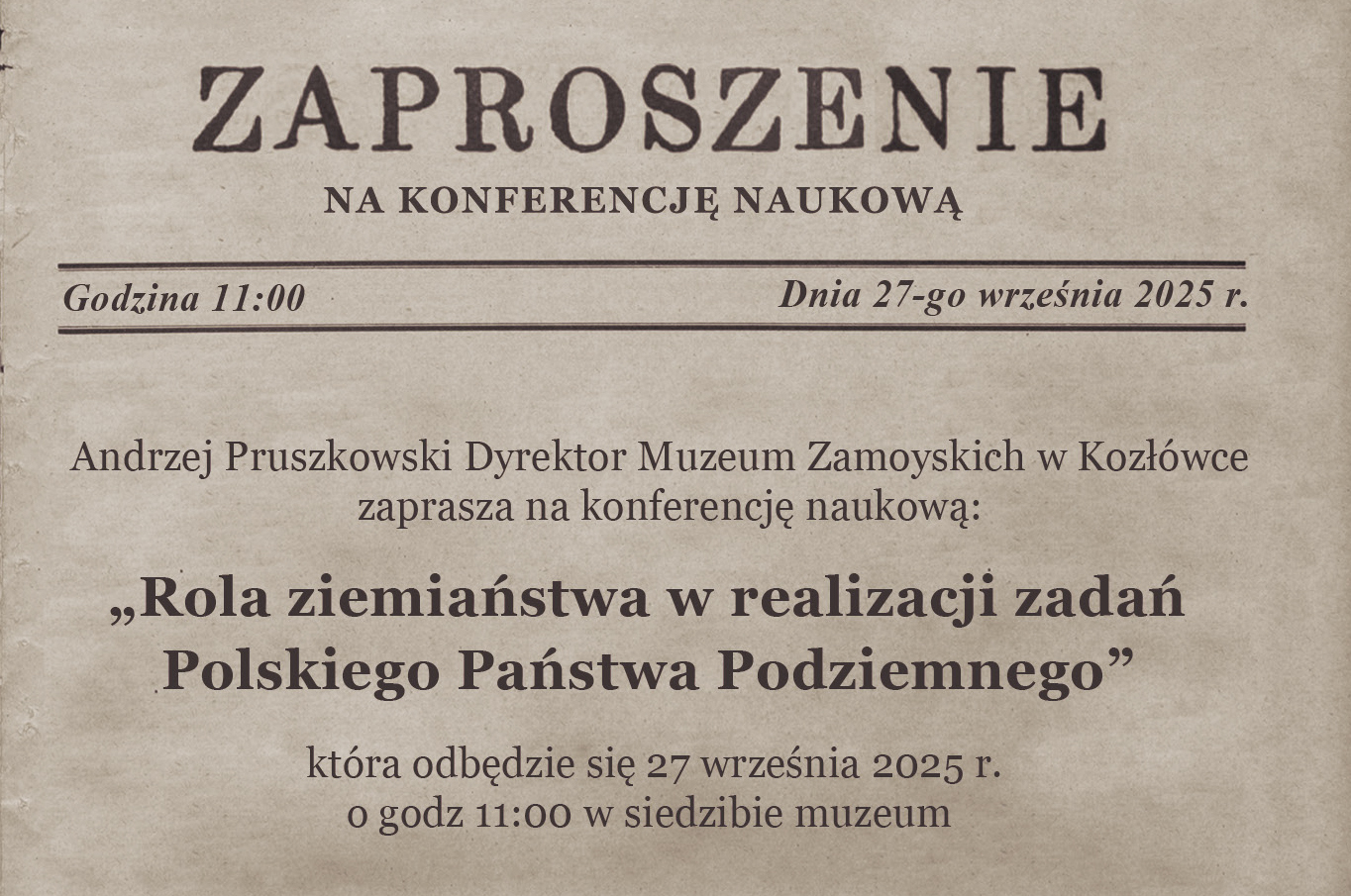 Zaproszenie fragment Na zdjęciu widnieje zaproszenie wydrukowane na papierze w kolorze stylizowanym na lekko postarzany, beżowo brązowy pergamin. Całość ma elegancki, historyczny charakter. Przypomina wyglądem starodawne dokumenty. Tekst zaproszenia:
ZAPROSZENIE
NA KONFERENCJĘ NAUKOWĄ
Godzina 11:00 Dnia 27-go września 2025 r.
Andrzej Pruszkowski Dyrektor Muzeum Zamoyskich w Kozłówce
zaprasza na konferencję naukową:
„Rola ziemiaństwa w realizacji zadań Polskiego Państwa Podziemnego”
która odbędzie się 27 września 2025 r.
o godz. 11:00 w siedzibie muzeum
Opis wizualny:
Tło przypomina papier czerpany, z lekkim gradientem i subtelnym „przetarciem”.
Czcionki są stylizowane: nagłówki mają dużą, klasyczną, szeryfową czcionkę; tekst główny – mniejszy, czytelny druk.