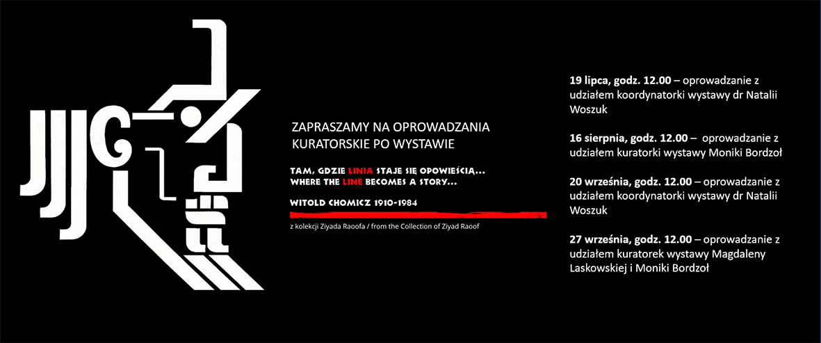 Infografika o formie wydłużonego prostokąta. Na czarnym tle białe napisy informujące o cyklu oprowadzanań kuratorskich po wystawie „Tam, gdzie linia staje się opowieścią… Witold Chomicz 1910–1984” z wyszczególnionymi informacjami (data, godzina, nazwisko prowadzącego): 
19 lipca, godz. 12.00 – oprowadzanie z udziałem koordynatorki wystawy dr Natalii Woszuk
16 sierpnia, godz. 12.00 –  oprowadzanie z udziałem kuratorki wystawy Moniki Bordzoł
20 września, godz. 12.00 – oprowadzanie z udziałem koordynatorki wystawy dr Natalii Woszuk 
27 września, godz. 12.00 – oprowadzanie z udziałem kuratorek wystawy Magdaleny Laskowskiej i Moniki Bordzoł