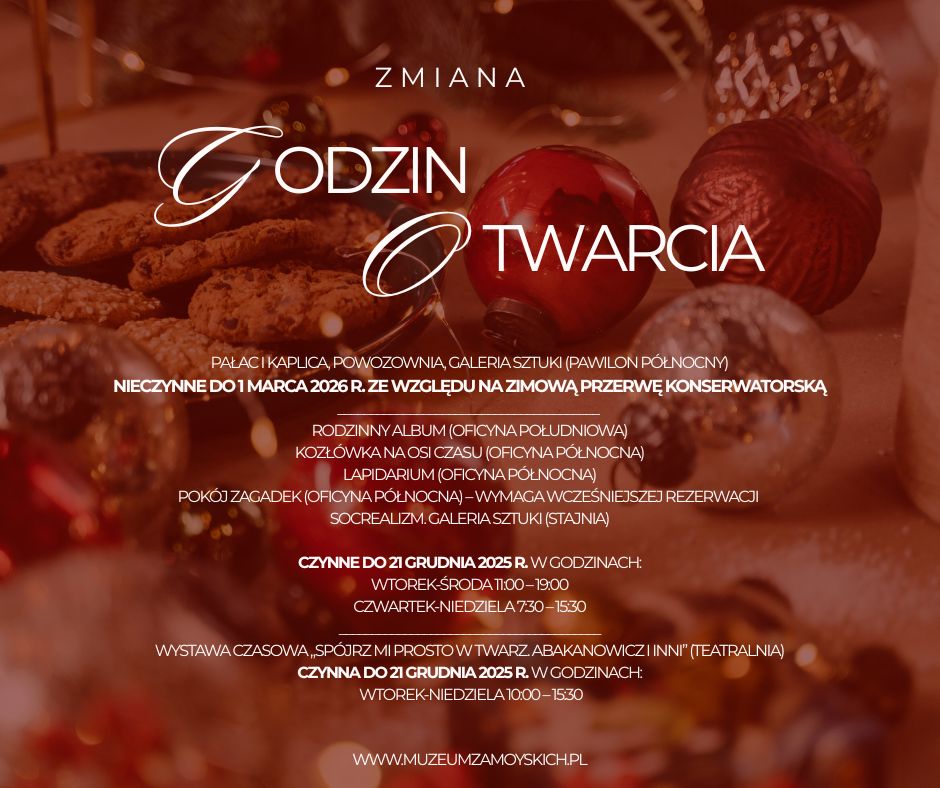 Grafika ma charakter świąteczny. Tło stanowi rozmyte, ciepłe, przytulne ujęcie stołu udekorowanego bożonarodzeniowymi ozdobami. Na pierwszym planie, lekko nieostre, widoczne są metaliczne bombki w kolorach czerwonym, złotym i srebrnym oraz talerz pełen domowych ciasteczek. Całość utrzymana jest w ciepłych, złoto-czerwonych barwach, tworzących nastrojową, świąteczną atmosferę.
Na tle umieszczono tekst informacyjny dotyczący godzin otwarcia muzeum. Główny nagłówek, zapisany elegancką mieszanką prostego i kaligraficznego kroju pisma, brzmi:
„Zmiana godzin otwarcia”.
Słowa „Godzin” i „Otwarcia” napisane są dużą, białą czcionką, wyróżnione dekoracyjną linią biegnącą przez litery „G” i „O”.
Niżej znajduje się blok tekstu w białej czcionce, informujący o zamknięciu niektórych obiektów muzealnych do 1 marca 2026 roku z powodu zimowej przerwy konserwatorskiej. Podane są również listy dostępnych ekspozycji oraz ich lokalizacje w oficynach.

W dolnej części grafiki widoczne są godziny otwarcia poszczególnych wystaw:
– ekspozycje czynne do 21 grudnia 2025 r., z wyszczególnieniem dni i godzin,
– informacja o wystawie czasowej „Spójrz mi prosto w twarz. Abakanowicz i inni”, również czynnej do 21 grudnia 2025 r.
Na samym dole znajduje się adres strony internetowej muzeum, zapisany białą czcionką:
www.muzeumzamoyskich.pl
Całość utrzymana jest w eleganckim, świątecznym stylu, a tekst jest wyraźnie odcięty od tła, dzięki ciemnoczerwonej, półprzezroczystej warstwie pod napisami.