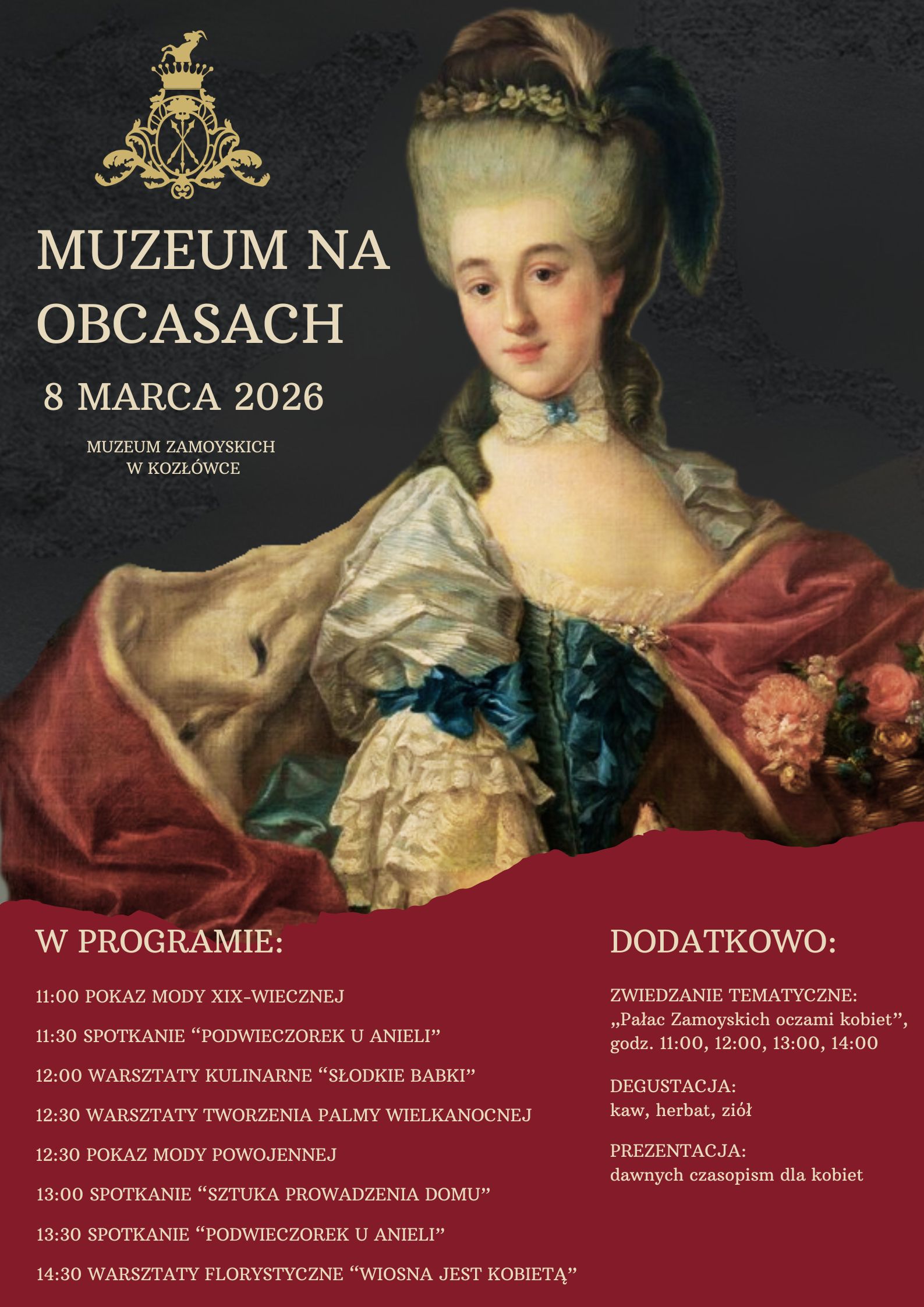 Na plakacie utrzymanym w eleganckiej, historycznej stylistyce widoczny jest portret młodej arystokratki w XVIII-wiecznym stroju. Kobieta ma jasną, wysoką fryzurę ozdobioną piórami i kwiatami, delikatny makijaż oraz jasną cerę. Ubrana jest w bogatą suknię z szerokim dekoltem, zdobioną koronkami i wstążkami w odcieniach kremu, błękitu i czerwieni. Postać zajmuje prawą część kompozycji, na ciemnym, neutralnym tle.
Po lewej stronie znajduje się herb oraz tytuł wydarzenia zapisany jasną czcionką: „Muzeum na obcasach”. Poniżej podano datę: 8 marca 2026 oraz miejsce – Muzeum Zamoyskich w Kozłówce.
Dolna część plakatu ma bordowe tło z programem wydarzenia. Wymieniono m.in.: pokazy mody XIX-wiecznej i powojennej, spotkania tematyczne, warsztaty kulinarne „Słodkie babki”, spotkanie „Sztuka prowadzenia domu” oraz warsztaty florystyczne „Wiosna jest kobietą”. Po prawej stronie znajdują się informacje dodatkowe: zwiedzanie tematyczne „Pałac Zamoyskich oczami kobiet” o wybranych godzinach, degustacja kaw, herbat i ziół oraz prezentacja dawnych czasopism dla kobiet.