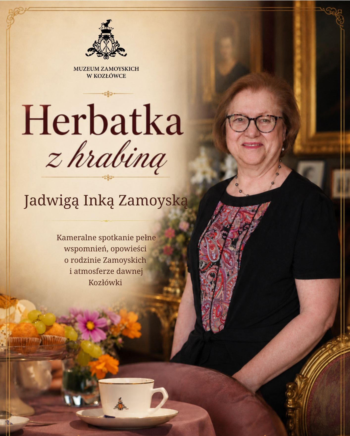 Pionowy plakat promujący wydarzenie „Herbatka z hrabiną” z Jadwigą Inką Zamoyską. Tło utrzymane jest w ciepłych, beżowo-brązowych barwach. Po lewej stronie znajduje się jasne pole z tekstem oraz herbem Muzeum Zamoyskich w Kozłówce. Duży napis głosi: „Herbatka z hrabiną”, niżej: „Jadwigą Inką Zamoyską” oraz krótki opis spotkania.
Po prawej stronie widoczna jest uśmiechnięta kobieta w okularach, ubrana w czarną sukienkę z ozdobnym, wzorzystym panelem z przodu. Siedzi we wnętrzu pałacowym, przy złoconym fotelu. W tle widać obrazy w złotych ramach oraz kwiaty.
Na dole plakatu znajduje się nakryty stolik z filiżanką, owocami i bukietem kwiatów. Całość ma elegancki, kameralny charakter i nawiązuje do spotkania przy herbacie oraz rodzinnych wspomnień o dawnej Kozłówce.