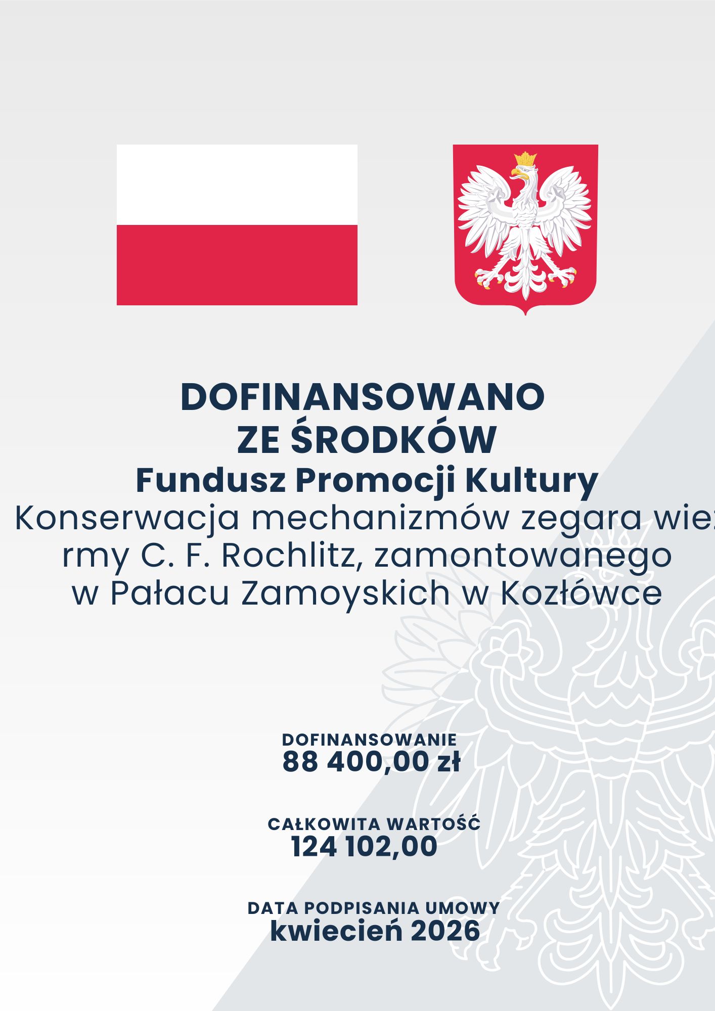 Na grafice informacyjnej o pionowym układzie, na jasnoszarym tle, znajdują się informacje dotyczące dofinansowania konserwacji mechanizmów zegara wieżowego w Pałacu Zamoyskich w Kozłówce.

W górnej części, obok siebie, umieszczono dwa symbole państwowe. Po lewej znajduje się biało-czerwona flaga Polski, po prawej – biały orzeł w złotej koronie na czerwonej tarczy herbowej.
Poniżej, dużymi granatowymi literami, widnieje napis: „Dofinansowano ze środków Fundusz Promocji Kultury”. Niżej zamieszczono tytuł zadania: „Konserwacja mechanizmów zegara wieżowego firmy C. F. Rochlitz, zamontowanego w Pałacu Zamoyskich w Kozłówce”.
W dolnej części grafiki podano dane finansowe. Dofinansowanie wynosi 88 400 złotych, a całkowita wartość zadania – 124 102 złote. Umowę podpisano w kwietniu 2026 roku.
Prawą dolną część tła wypełnia duży, jasny, konturowy wizerunek orła, pełniący funkcję dekoracyjnego znaku wodnego. Całość utrzymana jest w biało-szarej kolorystyce z granatowymi napisami oraz czerwono-białymi symbolami państwowymi.