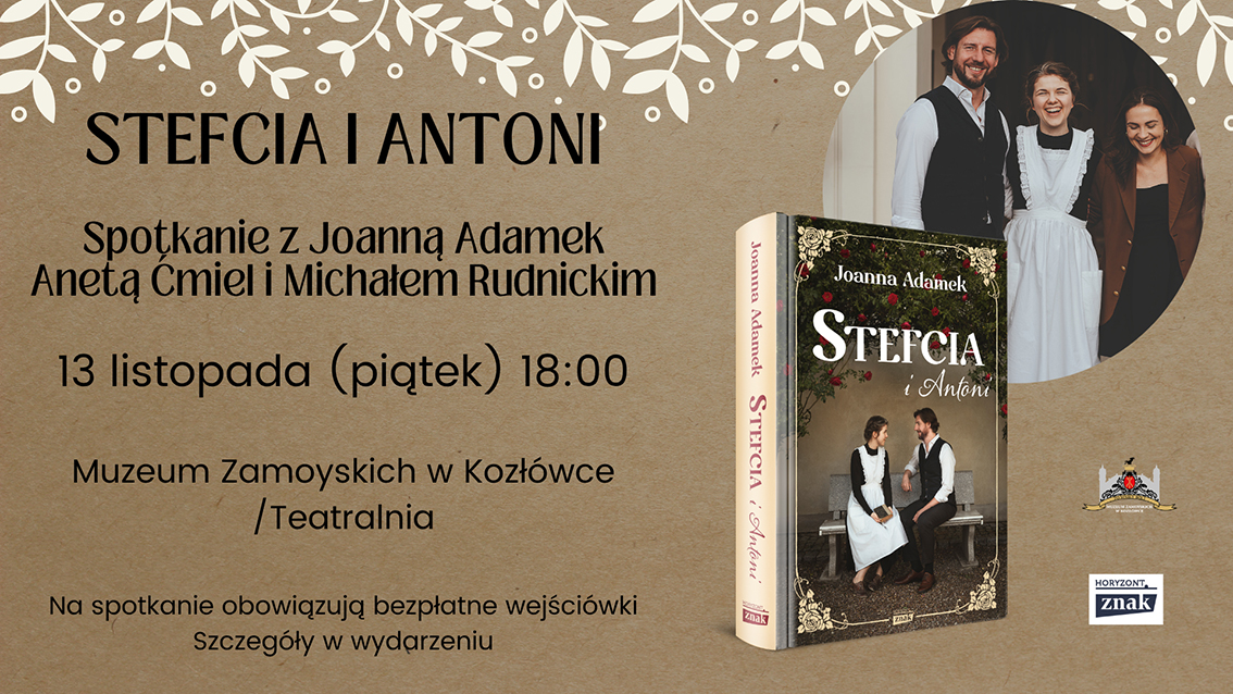 Od góry napisy: Stefcia i Antoni
Spotkanie z Joanną Adamek, Anetą Ćmiel i Michałem Rudnickim
13 listopada (piątek) 18:00
Muzeum Zamoyskich w Kozłówce/Teatralnia
Niżej, mniejszym drukiem:
Na spotkanie obowiązują bezpłatne wejściówki
Szczegóły w wydarzeniu

Po prawej stronie plakatu znajdują się dwa graficzne elementy:
Okrągłe zdjęcie – grupa trzech uśmiechniętych osób stoi obok siebie, są to aktorzy serialu i autorka książki.
Książka „Stefcia” autorstwa Joanny Adamek – pokazana pod lekkim kątem.
Na dole, w prawym rogu znajdują się logotypy:
– Wydawnictwa Znak (z napisem „Horyzont”)
– Muzeum Zamoyskich w Kozłówce (z herbem i stylizowaną grafiką pałacu)