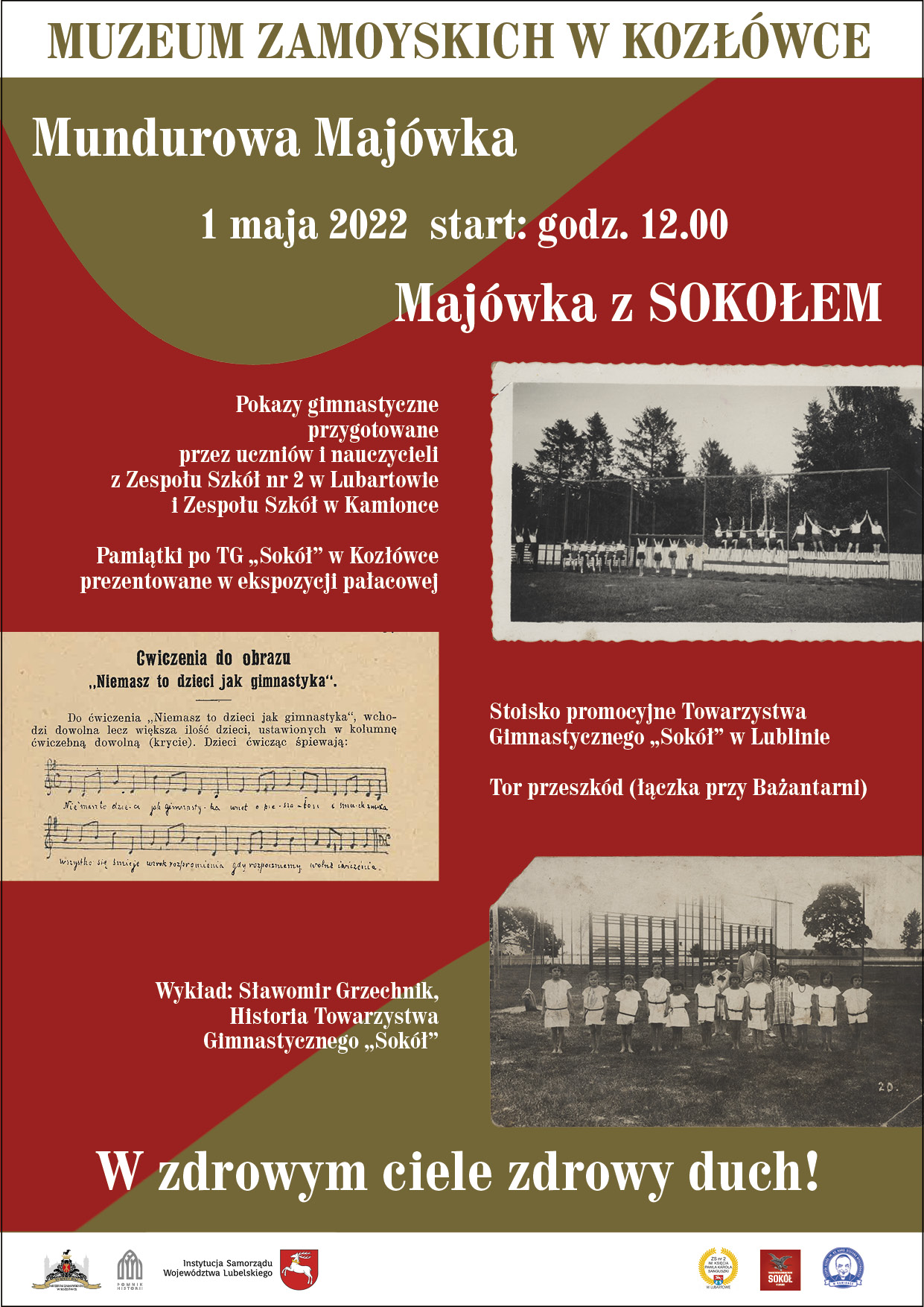 Plakat.  Na czerwono-oliwkowym tle, z prawej strony plakatu, dwie czarno-białe, archiwalne fotografie prezentujące ćwiczące dzieci ubrane w stroje sportowe. Po lewej stronie fragment broszury z zapisaną w postaci nut piosenką „Niemasz to dzieci jak gimnastyka”. Pomiędzy zdjęciami program wydarzenia (od góry): Muzeum Zamoyskich w Kozłówce, Mundurowa majówka, 1 maja 2022, start o godzinie 12:00, Majówka z „Sokołem”. 
Poniżej: Pokazy gimnastyczne przygotowane przez uczniów i nauczycieli z Zespołu Szkół nr 2 w Lubartowie i Zespołu Szkół w Kamionce. Pamiątki po TG „Sokół” w Kozłówce prezentowane w ekspozycji pałacowej. Stoisko promocyjne i tor przeszkód przygotowany przez Towarzystwo Gimnastyczne „Sokół” w Lublinie oraz wykład: Sławomir Grzechnik, Historia Towarzystwa Gimnastycznego „Sokół”.
Na samym dole plakatu, dużą czcionką hasło: W zdrowym ciele zdrowy duch! Oraz logo organizatora i instytucji partnerskich.