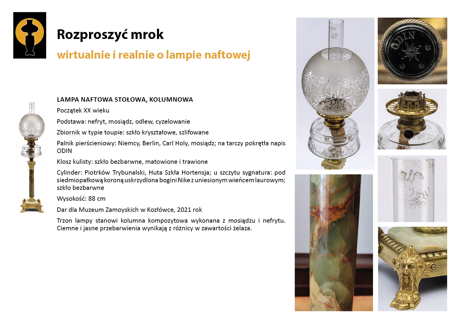 10. „Rozproszyć mrok”. Lampa stołowa kolumnowa prezentowana w Gabinecie Adama Zamoyskiego Plansza wystawy „Rozproszyć mrok. Wirtualnie i realnie o lampach naftowych”. W lewym górnym rogu znak graficzny wystawy – czarna sylweta lampy na czarnym tle, wokół górnej części lampy tło w postaci pomarańczowego koła. Centralnie umieszczony tekst z opisem lamp, w lewym marginesie miniaturowe zdjęcia lamp, po prawej stronie zdjęcia przedstawiające w znacznym zbliżeniu detale dekoracyjne. Tekst zawiera najważniejsze informacje o dziewiętnastowiecznej lampie naftowej prezentowanej w Gabinecie Adama Zamoyskiego. Jest to lampa kolumnowa z kryształowym zbiornikiem.
