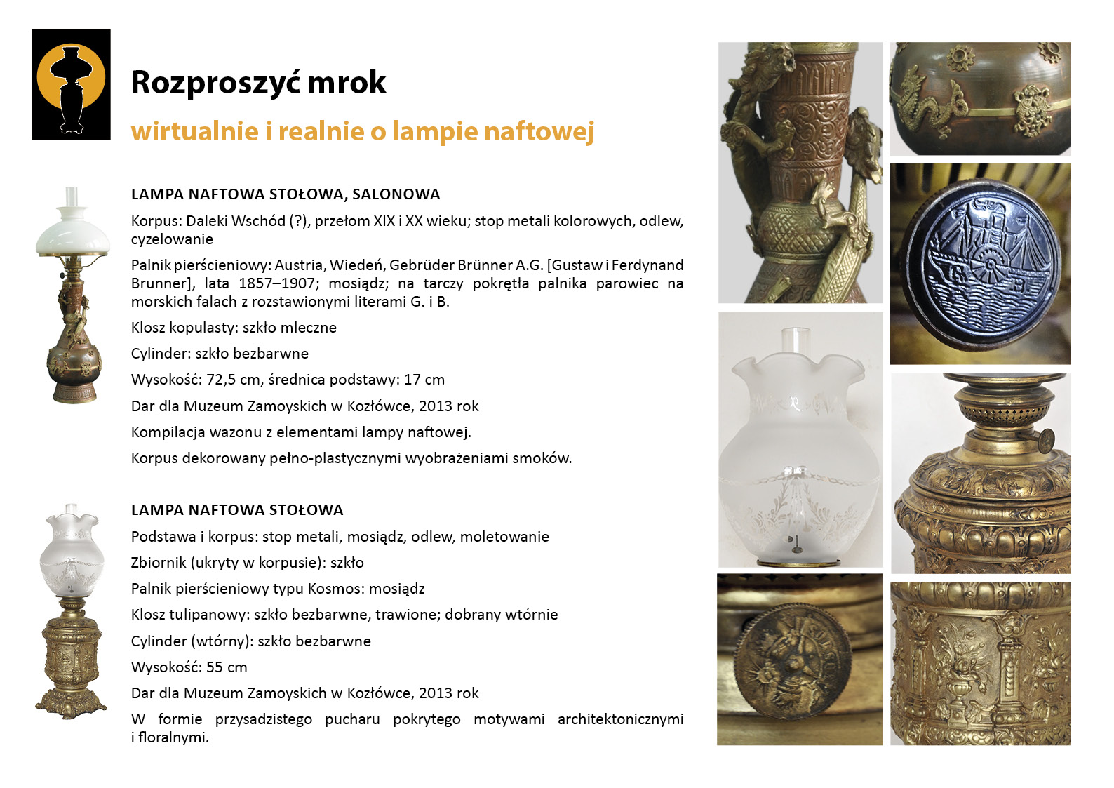 11. „Rozproszyć mrok”. Lampy stołowe prezentowane w Sypialni Adama Zamoyskiego Plansza wystawy „Rozproszyć mrok. Wirtualnie i realnie o lampach naftowych”. W lewym górnym rogu znak graficzny wystawy – czarna sylweta lampy na czarnym tle, wokół górnej części lampy tło w postaci pomarańczowego koła. Centralnie umieszczony tekst z opisem lamp, w lewym marginesie miniaturowe zdjęcia lamp, po prawej stronie zdjęcia przedstawiające w znacznym zbliżeniu detale dekoracyjne. Tekst zawiera najważniejsze informacje o dwóch dziewiętnastowiecznych lampach naftowych prezentowanych w Sypialni Adama Zamoyskiego. Pierwsza z nich to dekoracyjna lampa ze zbiornikiem zdobionym motywem orientalnych smoków, druga dekoracją florystyczną.