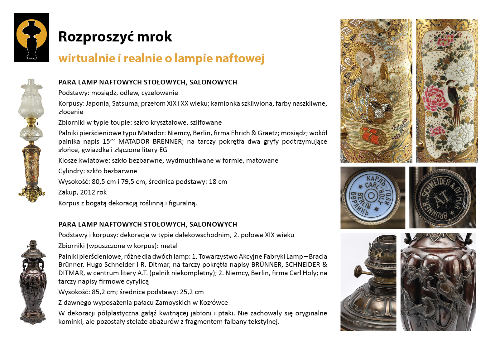 13. „Rozproszyć mrok”. Dwie pary lamp stołowych w Jadalni Plansza wystawy „Rozproszyć mrok. Wirtualnie i realnie o lampach naftowych”. W lewym górnym rogu znak graficzny wystawy – czarna sylweta lampy na czarnym tle, wokół górnej części lampy tło w postaci pomarańczowego koła. Centralnie umieszczony tekst z opisem lamp, w lewym marginesie miniaturowe zdjęcia całej lampy, po prawej stronie zdjęcia przedstawiające w znacznym zbliżeniu detale dekoracyjne. Tekst zawiera najważniejsze informacje o dwóch parach dziewiętnastowiecznych lamp naftowych prezentowanych w Jadalni. Korpusy lamp dekorowane są motywami orientalizującymi.