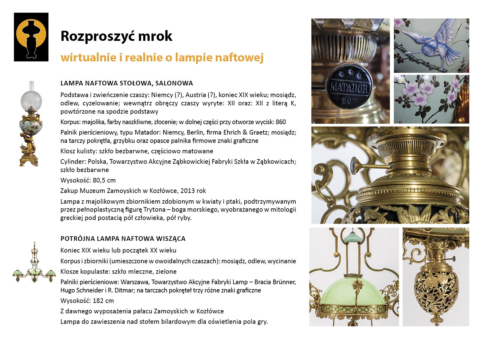 14. „Rozproszyć mrok”. Lampy naftowe w Bibliotece Plansza wystawy „Rozproszyć mrok. Wirtualnie i realnie o lampach naftowych”. W lewym górnym rogu znak graficzny wystawy – czarna sylweta lampy na czarnym tle, wokół górnej części lampy tło w postaci pomarańczowego koła. Centralnie umieszczony tekst z opisem lamp, w lewym marginesie miniaturowe zdjęcia lamp, po prawej stronie zdjęcia przedstawiające w znacznym zbliżeniu detale dekoracyjne. Tekst zawiera najważniejsze informacje o dwóch dziewiętnastowiecznych lampach naftowych prezentowanych w Bibliotece. Pierwsza z nich to dekoracyjna lampa ze zbiornikiem porcelanowym malowanym w kwiaty i ptaki, podtrzymywanym przez pełnoplastyczną figurę Trytona. Druga, to potrójna lampa wisząca nad stołem bilardowym, której trzy zbiorniki na naftę umieszczone są w dekoracyjnych koszykach z motywem florystycznym.