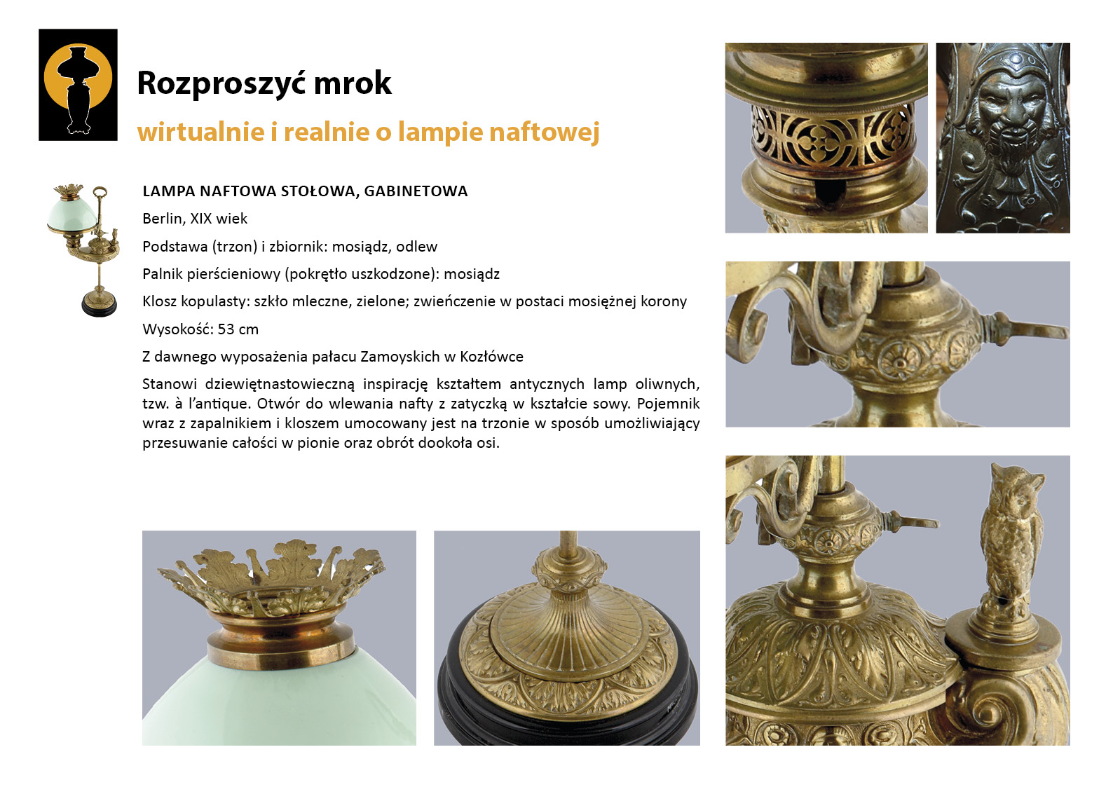 4. „Rozproszyć mrok”. Lampa naftowa gabinetowa w Gabinecie Konstantego Zamoyskiego Plansza wystawy „Rozproszyć mrok. Wirtualnie i realnie o lampach naftowych”. W lewym górnym rogu znak graficzny wystawy – czarna sylweta lampy na czarnym tle, wokół górnej części lampy tło w postaci pomarańczowego koła. Centralnie umieszczony jest tekst z opisem lampy, w lewym marginesie miniaturowe zdjęcie, po prawej stronie i pod tekstem sześć zdjęć przedstawiających w znacznym zbliżeniu detale dekoracyjne. Tekst zawiera najważniejsze informacje o dziewiętnastowiecznej lampie prezentowanej w Gabinecie Konstantego. Kształtem stanowi nawiązanie do antycznych lamp oliwnych, tzw. à l’antique. Otwór do wlewania nafty ma zatyczkę w kształcie sowy.