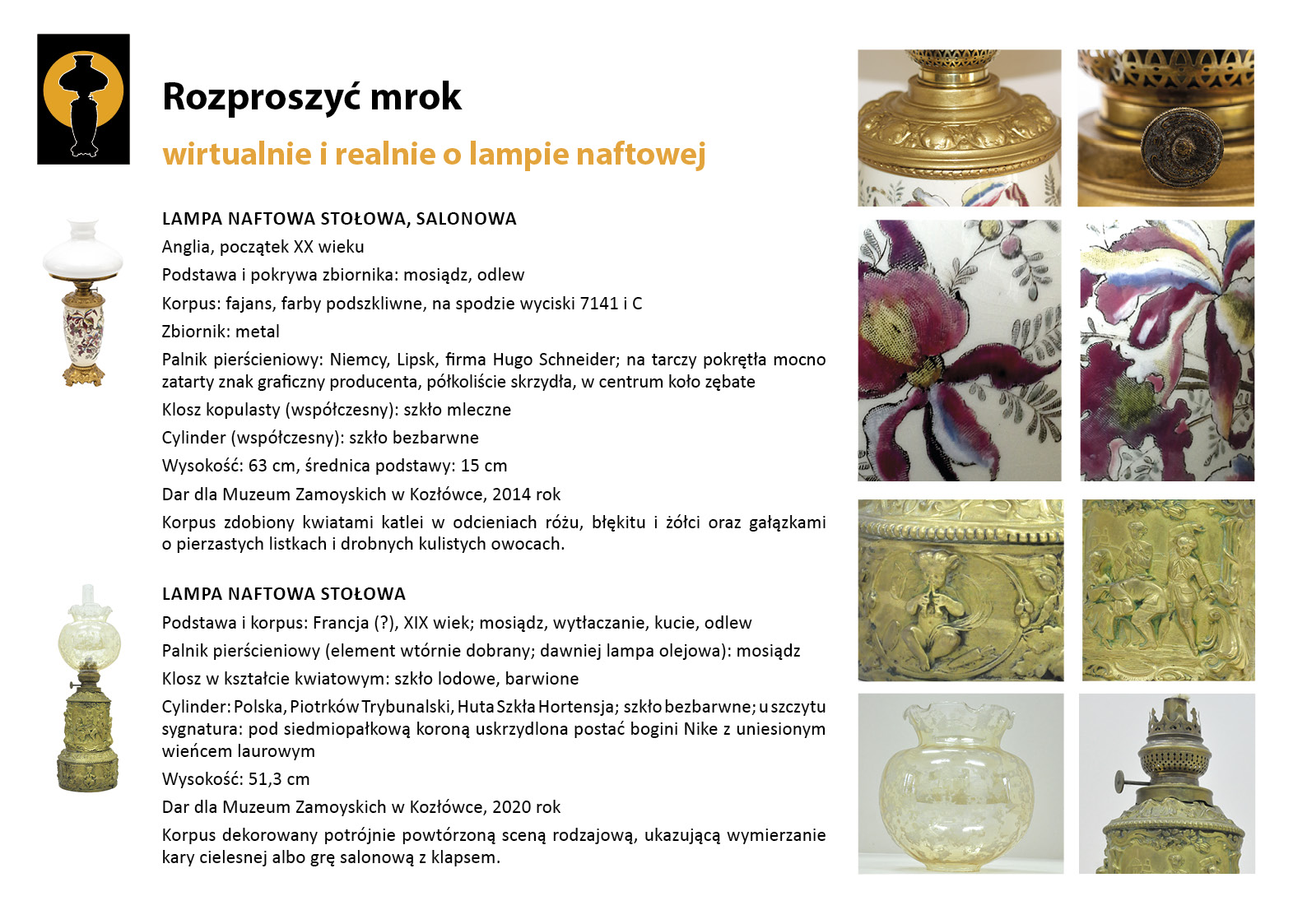 6. „Rozproszyć mrok”. Lampy stołowe z dekorowanymi korpusami z Salonu Małego Plansza wystawy „Rozproszyć mrok. Wirtualnie i realnie o lampach naftowych”. W lewym górnym rogu znak graficzny wystawy – czarna sylweta lampy na czarnym tle, wokół górnej części lampy tło w postaci pomarańczowego koła. Centralnie umieszczony tekst z opisem lamp, w lewym marginesie miniaturowe zdjęcia lamp, po prawej stronie zdjęcia przedstawiające w znacznym zbliżeniu detale dekoracyjne. Tekst zawiera najważniejsze informacje o dwóch dziewiętnastowiecznych lampach naftowych prezentowanych w Salonie Małym. Pierwsza z nich to dekoracyjna lampa ze zbiornikiem porcelanowym malowanym w kwiaty. Druga ma korpus dekorowany sceną klapsa, elementem gry w salonowca.