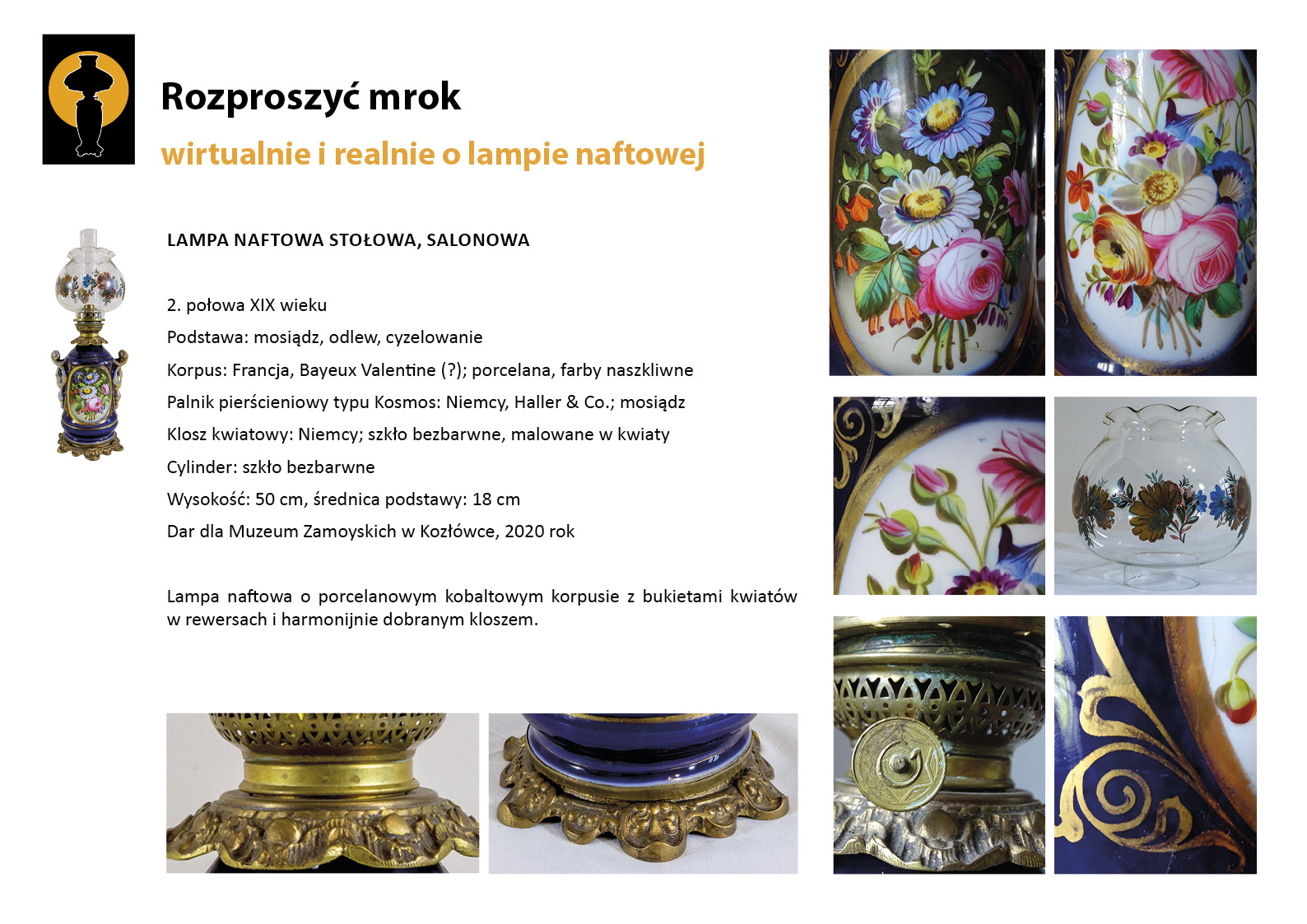 7. „Rozproszyć mrok”. Lampa stołowa prezentowana w Sypialni Hrabiny Plansza wystawy „Rozproszyć mrok. Wirtualnie i realnie o lampach naftowych”. W lewym górnym rogu znak graficzny wystawy – czarna sylweta lampy na czarnym tle, wokół górnej części lampy tło w postaci pomarańczowego koła. Centralnie umieszczony tekst z opisem lampy, w lewym marginesie miniaturowe zdjęcia lampy, po prawej stronie zdjęcia przedstawiające w znacznym zbliżeniu detale dekoracyjne. Tekst zawiera opis najważniejszych informacji o dziewiętnastowiecznej lampie naftowej prezentowanej w Sypialni Hrabiny. To dekoracyjna lampa ze zbiornikiem porcelanowym zdobionym motywem kwiatowym.