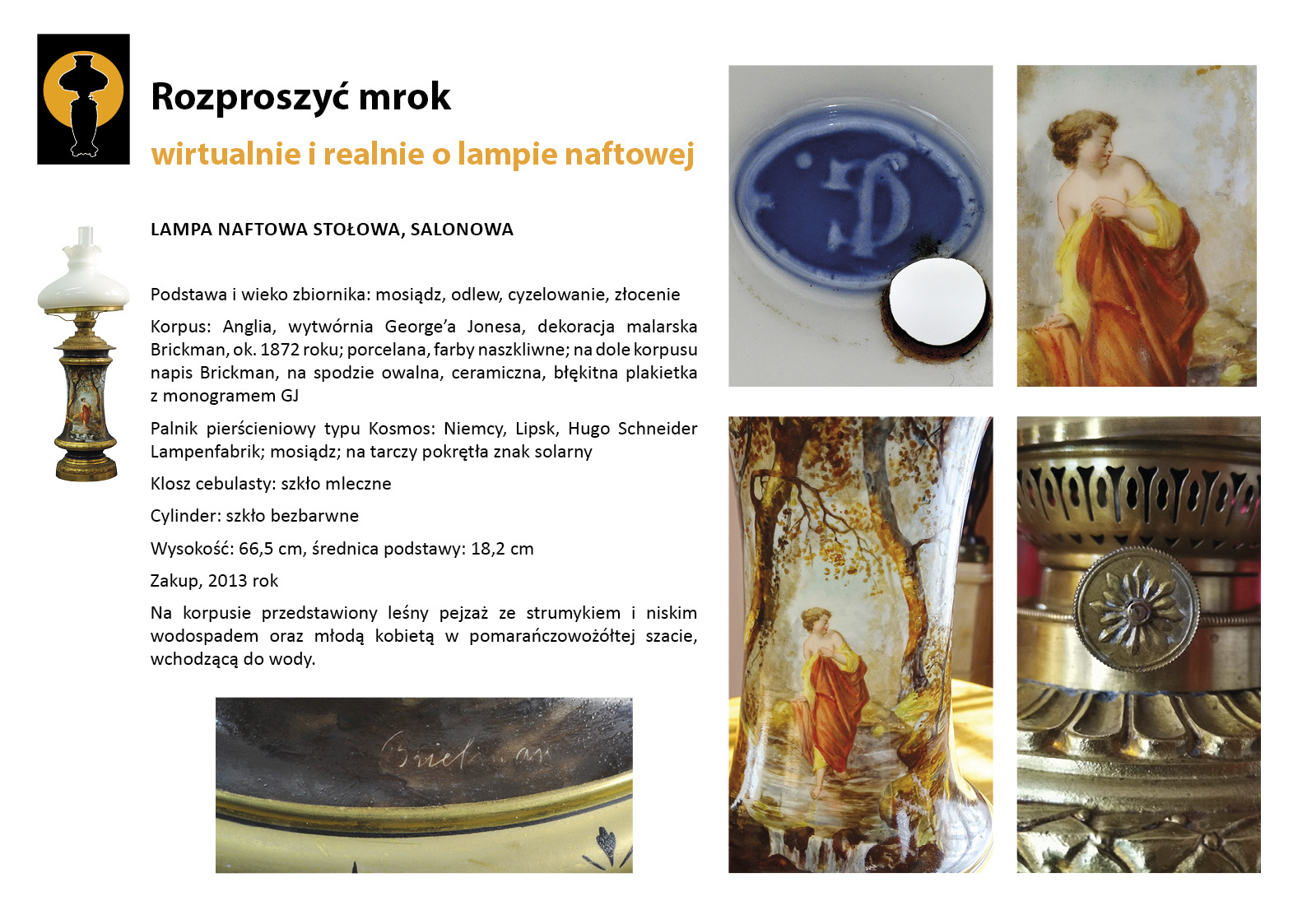 8. „Rozproszyć mrok”. Lampa naftowa prezentowana w Salonie Czerwonym Plansza wystawy „Rozproszyć mrok. Wirtualnie i realnie o lampach naftowych”. W lewym górnym rogu znak graficzny wystawy – czarna sylweta lampy na czarnym tle, wokół górnej części lampy tło w postaci pomarańczowego koła. Centralnie umieszczony tekst z opisem lampy, w lewym marginesie miniaturowe zdjęcia lampy, po prawej stronie zdjęcia przedstawiające w znacznym zbliżeniu detale dekoracyjne. Tekst zawiera opis najważniejszych informacji o dziewiętnastowiecznej lampie naftowej prezentowanej w Salonie Czerwonym. To dekoracyjna lampa ze zbiornikiem porcelanowym z namalowaną sceną ukazującą dziewczynę wśród leśnego pejzażu.