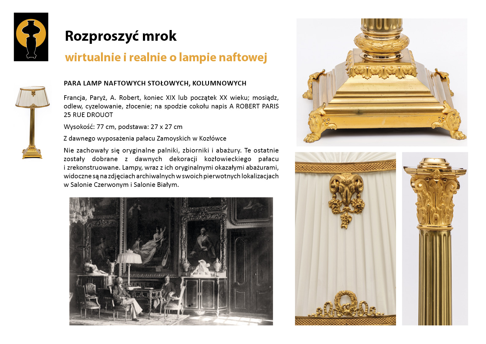 9. „Rozproszyć mrok”. Para lamp kolumnowych prezentowanych w Salonie Czerwonym i Salonie Białym Plansza wystawy „Rozproszyć mrok. Wirtualnie i realnie o lampach naftowych”. W lewym górnym rogu znak graficzny wystawy – czarna sylweta lampy na czarnym tle, wokół górnej części lampy tło w postaci pomarańczowego koła. Centralnie umieszczony tekst z opisem lampy, w lewym marginesie miniaturowe zdjęcia lampy, po prawej stronie zdjęcia przedstawiające w znacznym zbliżeniu detale dekoracyjne. Tekst zawiera najważniejsze informacje o parze dziewiętnastowiecznych lamp naftowych kolumnowych prezentowanych w Salonie Czerwonym i Salonie Białym.