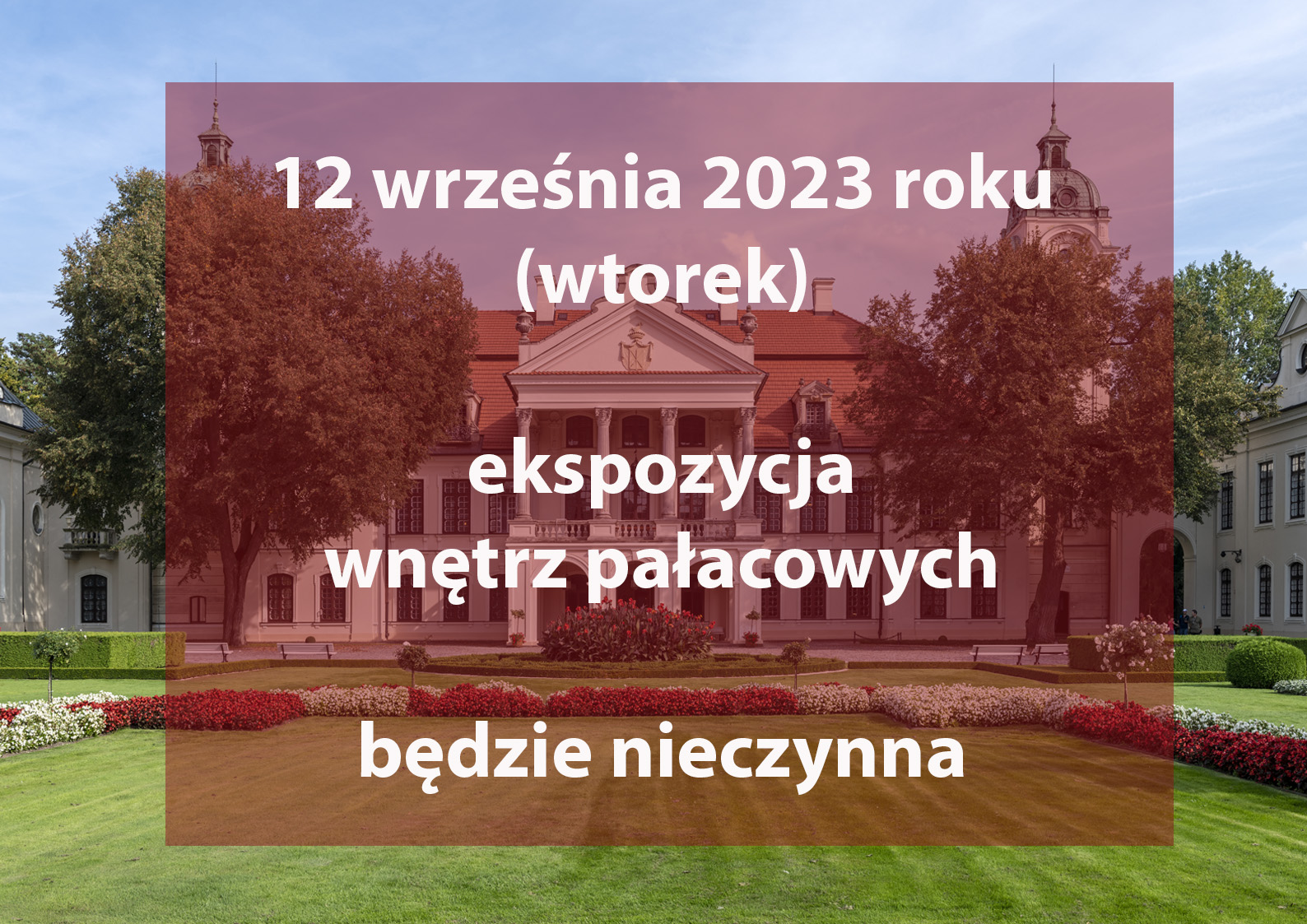 Baner informacyjny o zamknięciu wnętrz pałacowych w dniu 12. września 2023 r. Pośrodku pałac, po lewej i prawej fragmenty budynków. Centralnie ciemne półprzeźroczyste tło z napisem: 12 września 2023 roku (wtorek)
ekspozycja wnętrz pałacowych będzie nieczynna .