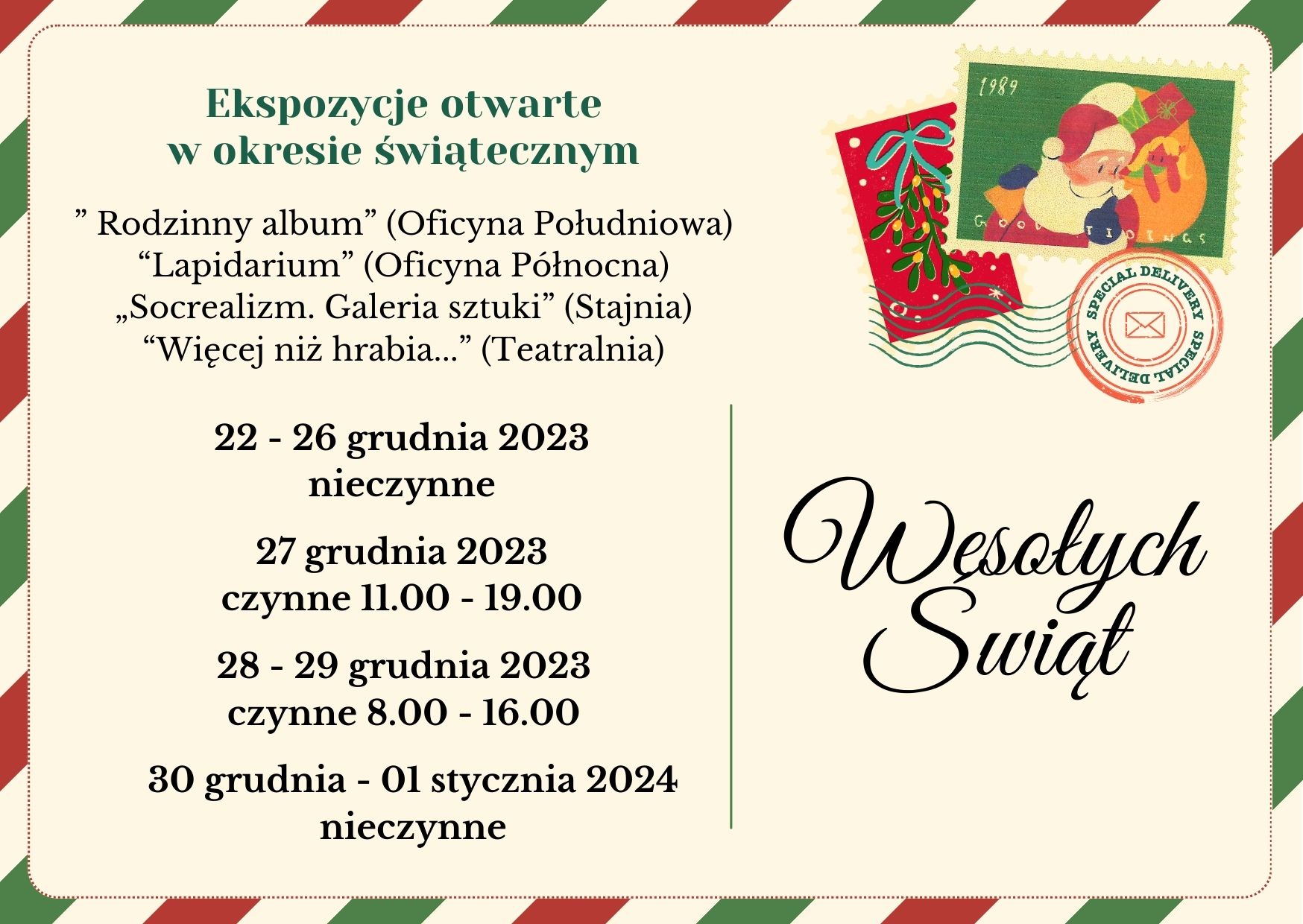 Informacja o godzinach otwarcia Muzeum Zamoyskich w Kozłówce w postaci bożonarodzeniowej kartki. Na beżowym tle, w ramce w zielono-beżowo-czerwone pasy, po lewej stronie napis: Ekspozycje otwarte w okresie świątecznym: Lapidarium (Oficyna Północna), Rodzinny album (Oficyna Południowa), Socrealizm. Galeria sztuki (Stajnia), Więcej niż hrabia… (Teatralnia). 22 – 26 grudnia 2023 – nieczynne; 27 grudnia 2023 – czynne od 11.00 do 19.00; 28 – 29 grudnia 2023 – czynne od 8.00 do 16.00; 30 grudnia – 01 stycznia 2024 –nieczynne. Po prawej stronie świąteczne pocztowe znaczki oraz napis: Wesołych Świąt.