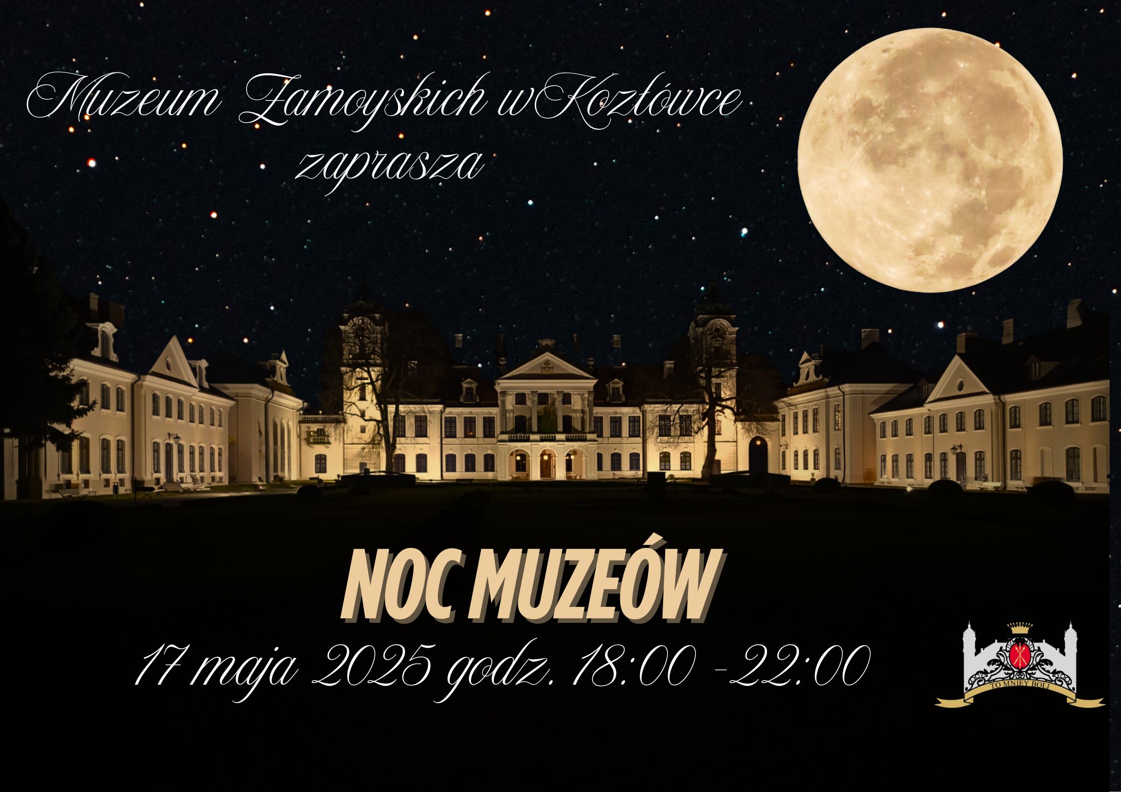Plakat do wydarzenia Na grafice widoczny jest nocny widok pałacu w Kozłówce, pięknie oświetlonego ciepłym światłem, które podkreśla barokowo-klasycystyczną architekturę budowli. Na ciemnym, gwiaździstym niebie dominuje duży, jasny księżyc w pełni, umieszczony po prawej stronie obrazu, nadający całości magiczną atmosferę.
W górnej części grafiki znajduje się napis stylizowany ozdobną, kursywą:
„Muzeum Zamoyskich w Kozłówce zaprasza”
Na dole, na tle ciemnej sylwetki dziedzińca, widnieją większe litery w kontrastującym kolorze beżowym:
„NOC MUZEÓW”
Poniżej znajduje się informacja o dacie i godzinie wydarzenia:
„17 maja 2025 godz. 18:00 – 22:00”
W prawym dolnym rogu umieszczony jest logotyp Muzeum Zamoyskich w Kozłówce.
Całość utrzymana jest w eleganckim charakterze.