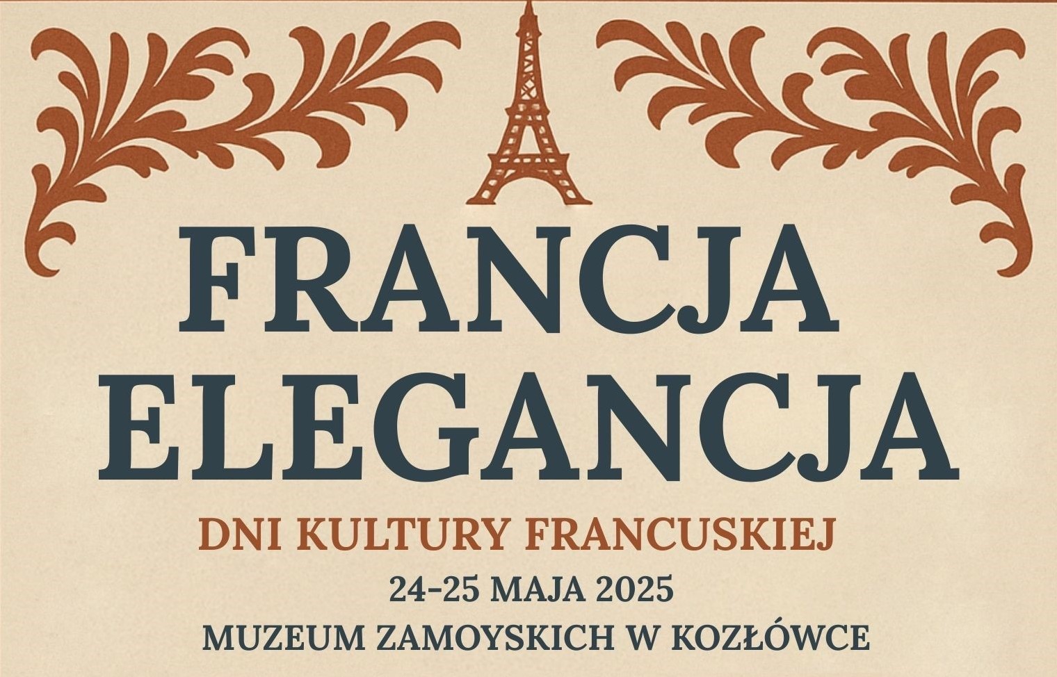 Francja Elegancja - Dni Kultury Francuskiej w Muzeum Zamoyskich w Kozłówce Plakat w stylu klasycznym, utrzymany w eleganckiej kolorystyce beżu, granatu i ceglastej czerwieni. W centralnej części znajduje się stylizowany, brązowy rysunek wieży Eiffla, po bokach której umieszczono ornamenty roślinne przypominające liście akantu. Pod wieżą Eiffla, dużymi, granatowymi literami widnieje tytuł wydarzenia: „FRANCJA ELEGANCJA”. Niżej, mniejszymi, ceglastoczerwonymi literami: „DNI KULTURY FRANCUSKIEJ”. Na dole, granatową czcionką umieszczono datę wydarzenia: „24–25 MAJA 2025”, a pod nią nazwę miejsca: „MUZEUM ZAMOYSKICH W KOZŁÓWCE”. Całość sprawia wrażenie szykownej i uporządkowanej, nawiązując do tematyki elegancji i francuskiej estetyki.