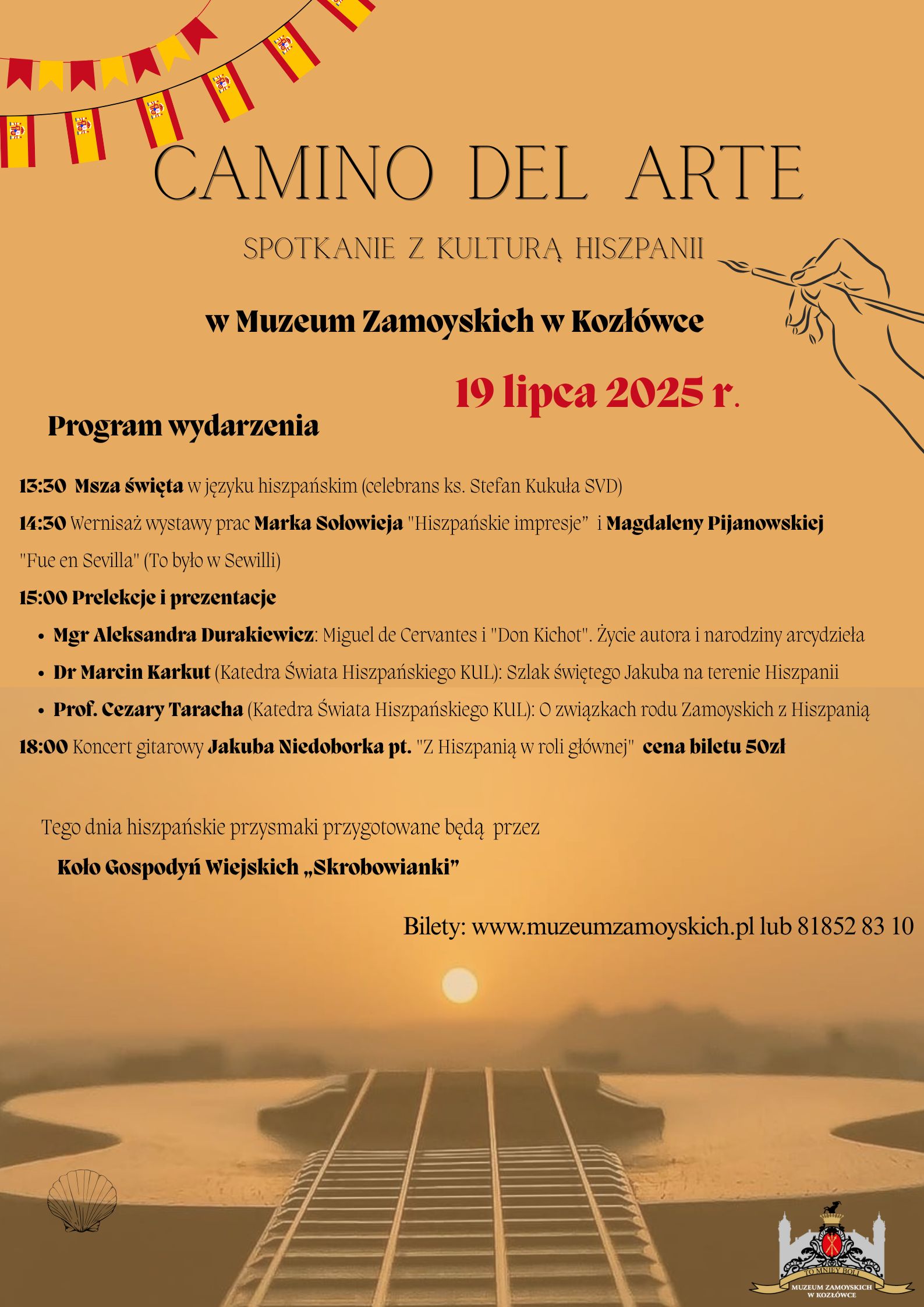Tło plakatu utrzymane jest w odcieniach ciepłego pomarańczu, przywołujących skojarzenia z zachodzącym słońcem i południowym klimatem Hiszpanii. W górnej części znajduje się dekoracyjny sznur z małymi hiszpańskimi flagami, rozciągnięty jak girlanda – symbol radosnego, świątecznego nastroju. Na środku, dużymi, eleganckimi literami wypisany jest tytuł wydarzenia: „Camino del Arte”, a pod nim dopisek: „Spotkanie z kulturą Hiszpanii”. Poniżej widnieje miejsce wydarzenia:
„w Muzeum Zamoyskich w Kozłówce” oraz data: „19 lipca 2025 r.” – zapisana pogrubioną, czerwoną czcionką.
Niżej umieszczono szczegółowy program wydarzenia, wypunktowany zgodnie z godzinami:
•	13:30 – Msza święta w języku hiszpańskim (celebrans ks. Stefan Kukuła SVD)
•	14:30 – Wernisaż wystawy prac Marka Sołowieja („Hiszpańskie impresje”) i Magdaleny Pijanowskiej („Fue en Sevilla – To było w Sewilli”)
•	15:00 – Prelekcje i prezentacje:
o	Mgr Aleksandra Durakiewicz: o życiu Cervantesa i narodzinach „Don Kichota”
o	Dr Marcin Karkut (KUL): Szlak św. Jakuba w Hiszpanii
o	Prof. Cezary Taracha (KUL): Związki rodu Zamoyskich z Hiszpanią
•	18:00 – Koncert gitarowy Jakuba Niedoborka pt. „Z Hiszpanią w roli głównej”
o	Cena biletu: 50 zł
W dalszej części pojawia się informacja, że przez cały dzień hiszpańskie przysmaki przygotowywać będzie Koło Gospodyń Wiejskich „Skrobowianki”.
Na samym dole plakatu, na tle nastrojowego zdjęcia przedstawiającego gitarę klasyczną i zachód słońca nad wodą, widnieje informacja o sprzedaży biletów:
Bilety: www.muzeumzamoyskich.pl lub tel. 81852 83 10
W prawym dolnym rogu znajduje się logo Muzeum Zamoyskich w Kozłówce – stylizowana ilustracja pałacu z herbem Zamoyskich.
W prawym górnym rogu znajduje się również ilustracja – ręka malująca pędzlem, nawiązująca do sztuki i kreatywności.