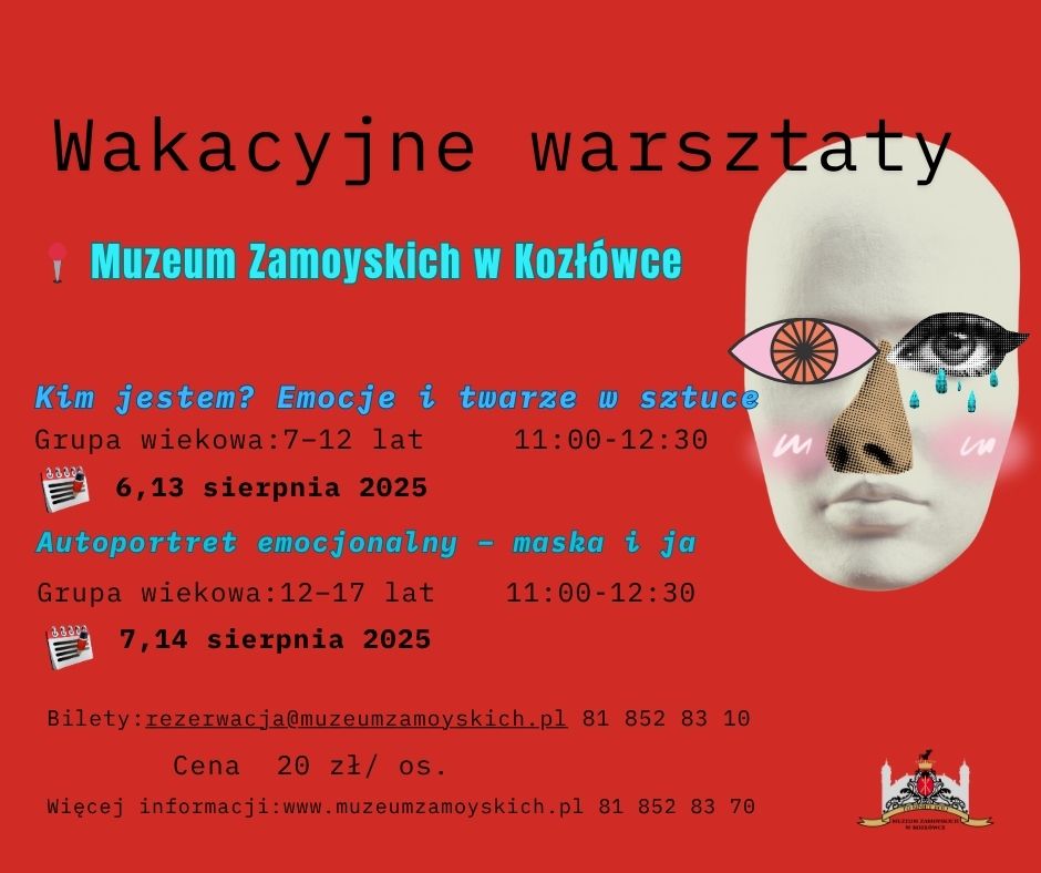 Plakat do wystawy Plakat o czerwonym tle z dużym, czarnym napisem u góry: „Wakacyjne warsztaty”.
Pod spodem, niebieskim kolorem, nazwa instytucji: „Muzeum Zamoyskich w Kozłówce”.
Dwie części programu:
„Kim jestem? Emocje i twarze w sztuce” – dla dzieci w wieku 7–12 lat, w godz. 11:00–12:30
Zajęcia odbywają się 6 i 13 sierpnia 2025
„Autoportret emocjonalny – maska i ja” – dla młodzieży 12–17 lat, również w godz. 11:00–12:30
Zajęcia odbywają się 7 i 14 sierpnia 2025
Na środku po prawej stronie znajduje się graficzny wizerunek białej maski z twarzą stylizowaną na kolaż – z jednym realistycznym okiem, drugim abstrakcyjnym, kolorowymi policzkami i noskiem w stylu komiksowym.
Na dole informacje:
rezerwacja: rezerwacja@muzeumzamoyskich.pl
tel.: 81 852 83 10
Cena: 20 zł/os.
www.muzeumzamoyskich.pl
81 852 83 70
Logotyp Muzeum w prawym dolnym rogu.