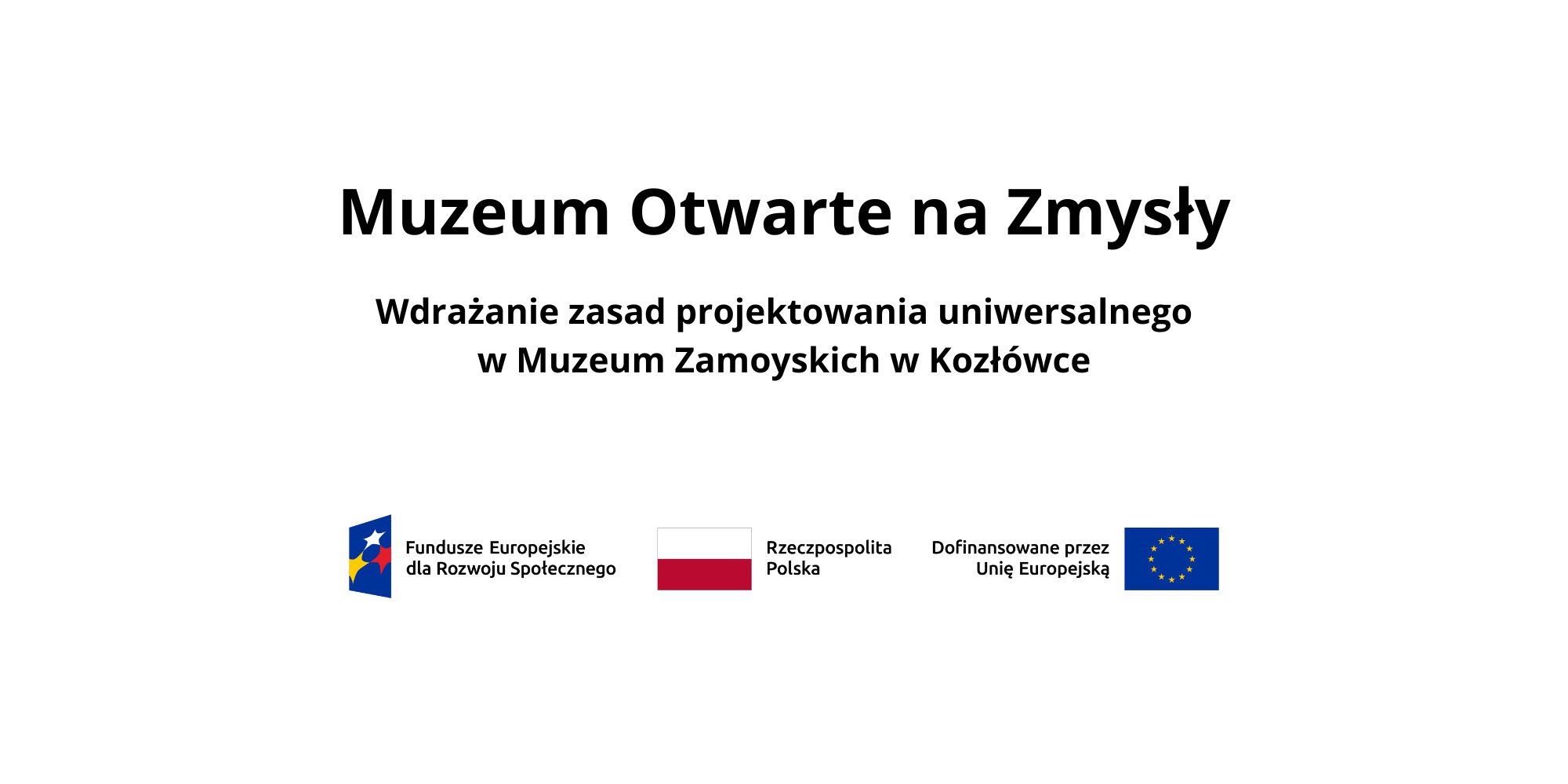 Na białym tle znajduje się plansza informacyjna projektu. W górnej części, na środku, widoczny jest duży czarny napis: „Muzeum Otwarte na Zmysły”. Poniżej, mniejszą czcionką, umieszczono podtytuł: „Wdrażanie zasad projektowania uniwersalnego w Muzeum Zamoyskich w Kozłówce”.
W dolnej części planszy znajdują się logotypy instytucji finansujących i partnerskich, ułożone w jednym rzędzie: po lewej stronie logo Funduszy Europejskich dla Rozwoju Społecznego, obok flaga Rzeczypospolitej Polskiej z podpisem, następnie napis „Dofinansowane przez Unię Europejską” oraz flaga Unii Europejskiej.
Całość utrzymana jest w prostym, minimalistycznym układzie, z wyraźnym kontrastem czarnego tekstu na jasnym tle.