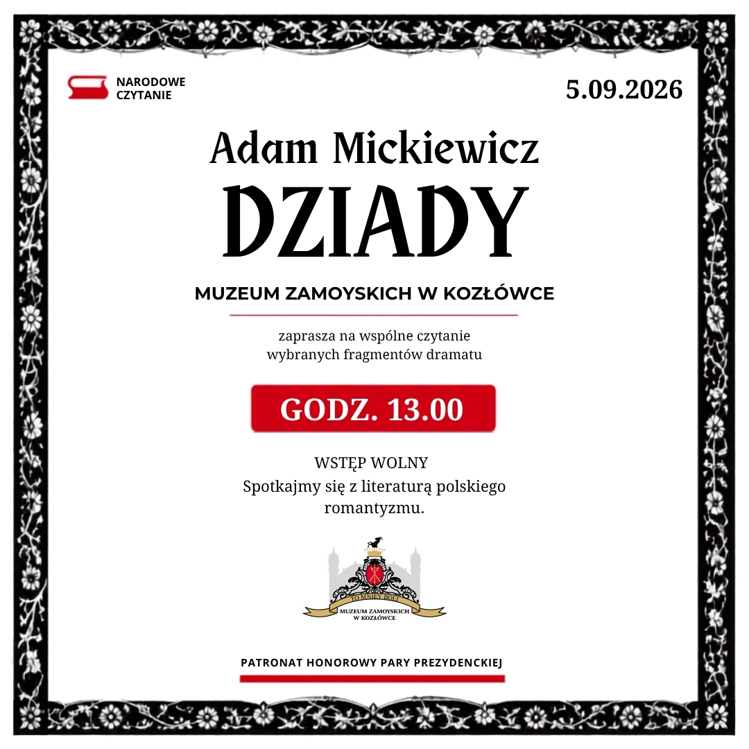Pionowy plakat Narodowego Czytania 2026. Kompozycja utrzymana jest w trzech kolorach: białym, czarnym i czerwonym.
Plakat otacza szeroka, czarna rama z białymi motywami kwiatów, liści i ptaków. Ornament przypomina dawną ilustrację drzeworytniczą. Wnętrze ramy jest białe.
W lewym górnym rogu widnieje znak Narodowego Czytania: czerwony symbol otwartej książki oraz czarny napis „Narodowe Czytanie”. W prawym górnym rogu umieszczono datę: „5.09.2026”.
W górnej części plakatu znajduje się napis „Adam Mickiewicz”, a pod nim, znacznie większymi, stylizowanymi czarnymi literami, tytuł „Dziady”.
Niżej, pogrubioną czcionką: „Muzeum Zamoyskich w Kozłówce”. Pod nazwą Muzeum biegnie cienka czerwona linia.
Poniżej zapisano: „zaprasza na wspólne czytanie wybranych fragmentów dramatu”.
W centralnej części plakatu znajduje się czerwone prostokątne pole z lekko zaokrąglonymi narożnikami. Białymi, pogrubionymi literami podano godzinę wydarzenia: „Godz. 13.00”.
Pod czerwonym polem widnieją napisy: „Wstęp wolny” oraz „Spotkajmy się z literaturą polskiego romantyzmu”.
W dolnej części plakatu umieszczono kolorowy herb Muzeum Zamoyskich w Kozłówce. Pod nim znajduje się napis: „Patronat honorowy Pary Prezydenckiej”, podkreślony szeroką czerwoną linią.