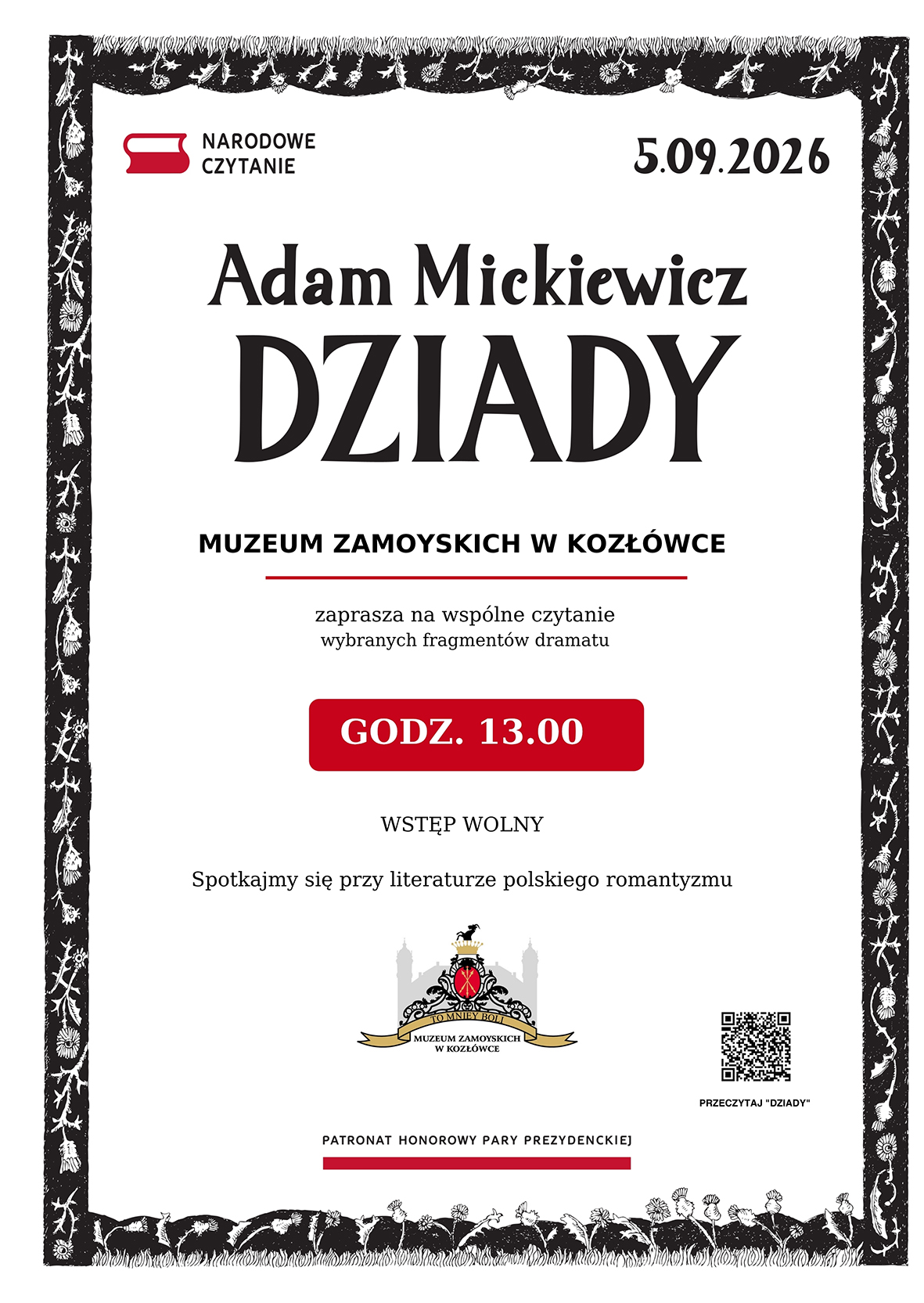 Pionowy plakat Narodowego Czytania 2026. Kompozycja utrzymana jest w trzech kolorach: białym, czarnym i czerwonym.
Plakat otacza szeroka, czarna rama z białymi motywami kwiatów, liści i ptaków. Ornament przypomina dawną ilustrację drzeworytniczą. Wnętrze ramy jest białe.
W lewym górnym rogu widnieje znak Narodowego Czytania: czerwony symbol otwartej książki oraz czarny napis „Narodowe Czytanie”. W prawym górnym rogu umieszczono datę: „5.09.2026”.
W górnej części plakatu znajduje się napis „Adam Mickiewicz”, a pod nim, znacznie większymi, stylizowanymi czarnymi literami, tytuł „Dziady”.
Niżej, pogrubioną czcionką: „Muzeum Zamoyskich w Kozłówce”. Pod nazwą Muzeum biegnie cienka czerwona linia.
Poniżej zapisano: „zaprasza na wspólne czytanie wybranych fragmentów dramatu”.
W centralnej części plakatu znajduje się czerwone prostokątne pole z lekko zaokrąglonymi narożnikami. Białymi, pogrubionymi literami podano godzinę wydarzenia: „Godz. 13.00”.
Pod czerwonym polem widnieją napisy: „Wstęp wolny” oraz „Spotkajmy się z literaturą polskiego romantyzmu”.
W dolnej części plakatu umieszczono kolorowy herb Muzeum Zamoyskich w Kozłówce. Pod nim znajduje się napis: „Patronat honorowy Pary Prezydenckiej”, podkreślony szeroką czerwoną linią.