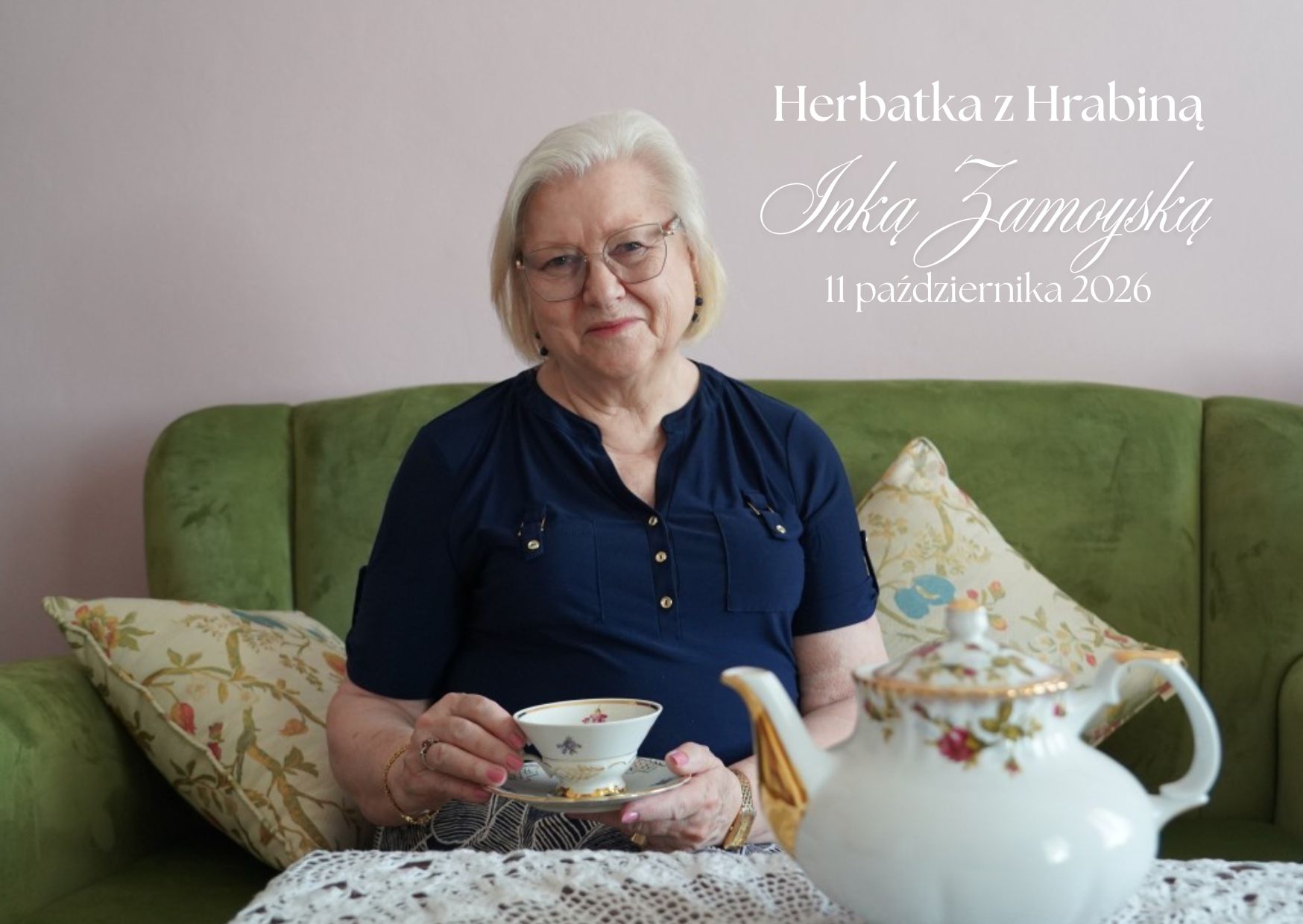 Pozioma grafika zapowiadająca spotkanie „Herbatka z Hrabiną Inką Zamoyską”. W prawym górnym rogu widnieje biały napis z nazwą wydarzenia i datą: „11 października 2026”. Imię i nazwisko zapisano dużym, ozdobnym pismem.

Na zdjęciu kobieta o krótkich, białych włosach siedzi na zielonej kanapie. Ma okulary w cienkich oprawkach i granatową bluzkę. Patrzy w obiektyw z lekkim uśmiechem. Trzyma filiżankę ze spodkiem, ozdobione drobnymi kwiatami i złoceniami. Po obu stronach kobiety leżą jasne poduszki w roślinne wzory. Na pierwszym planie, po prawej, stoi biały porcelanowy dzbanek z kwiatowym zdobieniem i złotymi detalami. Stół przykrywa biała koronkowa serweta. W tle znajduje się jasnoróżowa ściana.